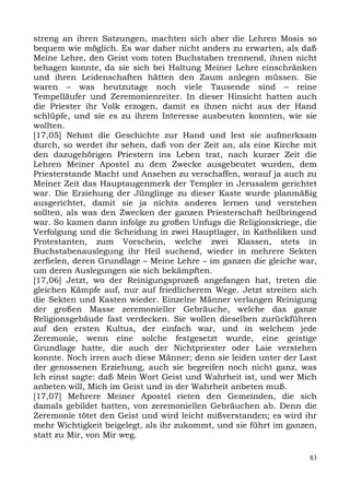 streng an ihren Satzungen, machten sich aber die Lehren Mosis so
bequem wie möglich. Es war daher nicht anders zu erwarten, als daß
Meine Lehre, den Geist vom toten Buchstaben trennend, ihnen nicht
behagen konnte, da sie sich bei Haltung Meiner Lehre einschränken
und ihren Leidenschaften hätten den Zaum anlegen müssen. Sie
waren – was heutzutage noch viele Tausende sind – reine
Tempelläufer und Zeremonienreiter. In dieser Hinsicht hatten auch
die Priester ihr Volk erzogen, damit es ihnen nicht aus der Hand
schlüpfe, und sie es zu ihrem Interesse ausbeuten konnten, wie sie
wollten.
[17,05] Nehmt die Geschichte zur Hand und lest sie aufmerksam
durch, so werdet ihr sehen, daß von der Zeit an, als eine Kirche mit
den dazugehörigen Priestern ins Leben trat, nach kurzer Zeit die
Lehren Meiner Apostel zu dem Zwecke ausgebeutet wurden, dem
Priesterstande Macht und Ansehen zu verschaffen, worauf ja auch zu
Meiner Zeit das Hauptaugenmerk der Templer in Jerusalem gerichtet
war. Die Erziehung der Jünglinge zu dieser Kaste wurde planmäßig
ausgerichtet, damit sie ja nichts anderes lernen und verstehen
sollten, als was den Zwecken der ganzen Priesterschaft heilbringend
war. So kamen dann infolge zu großen Unfugs die Religionskriege, die
Verfolgung und die Scheidung in zwei Hauptlager, in Katholiken und
Protestanten, zum Vorschein, welche zwei Klassen, stets in
Buchstabenauslegung ihr Heil suchend, wieder in mehrere Sekten
zerfielen, deren Grundlage – Meine Lehre – im ganzen die gleiche war,
um deren Auslegungen sie sich bekämpften.
[17,06] Jetzt, wo der Reinigungsprozeß angefangen hat, treten die
gleichen Kämpfe auf, nur auf friedlicherem Wege. Jetzt streiten sich
die Sekten und Kasten wieder. Einzelne Männer verlangen Reinigung
der großen Masse zeremonieller Gebräuche, welche das ganze
Religionsgebäude fast verdecken. Sie wollen dieselben zurückführen
auf den ersten Kultus, der einfach war, und in welchem jede
Zeremonie, wenn eine solche festgesetzt wurde, eine geistige
Grundlage hatte, die auch der Nichtpriester oder Laie verstehen
konnte. Noch irren auch diese Männer; denn sie leiden unter der Last
der genossenen Erziehung, auch sie begreifen noch nicht ganz, was
Ich einst sagte: daß Mein Wort Geist und Wahrheit ist, und wer Mich
anbeten will, Mich im Geist und in der Wahrheit anbeten muß.
[17,07] Mehrere Meiner Apostel rieten den Gemeinden, die sich
damals gebildet hatten, von zeremoniellen Gebräuchen ab. Denn die
Zeremonie tötet den Geist und wird leicht mißverstanden; es wird ihr
mehr Wichtigkeit beigelegt, als ihr zukommt, und sie führt im ganzen,
statt zu Mir, von Mir weg.

                                                                   83
 