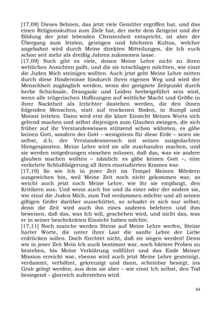 [17,08] Dieses Sehnen, das jetzt viele Gemüter ergriffen hat, und das
einen Religionskultus zum Ziele hat, der mehr dem Zeitgeist und der
Bildung der jetzt lebenden Christenheit entspricht, ist aber der
Übergang zum letzten, geistigen und höchsten Kultus, welcher
angebahnt wird durch Meine direkten Mitteilungen, die Ich euch
schon seit mehr als dreißig Jahren zukommen lasse.
[17,09] Noch gibt es viele, denen Meine Lehre nicht zu ihren
weltlichen Ansichten paßt, und die sie totschlagen möchten, wie einst
die Juden Mich steinigen wollten. Auch jetzt geht Meine Lehre mitten
durch diese Hindernisse hindurch ihren eigenen Weg und wird der
Menschheit zugänglich werden, wenn der geeignete Zeitpunkt durch
herbe Schicksale, Drangsale und Leiden herbeigeführt sein wird,
wenn alle trügerischen Hoffnungen auf weltliche Macht und Größe in
ihrer Nacktheit als Irrlichter dastehen werden, die den ihnen
folgenden Menschen, statt auf trockenen Boden, in Sumpf und
Morast leiteten. Dann wird erst die klare Einsicht Meines Worts sich
geltend machen und selbst diejenigen zum Glauben zwingen, die sich
früher auf ihr Verstandeswissen stützend schon wähnten, es gäbe
keinen Gott, sondern der Gott – wenigstens für diese Erde – seien sie
selbst, d.h. der Verstandesmensch mit seinen ausgedachten
Hirngespinsten. Meine Lehre wird sie alle zuschanden machen, und
sie werden notgedrungen einsehen müssen, daß das, was sie andere
glauben machen wollten – nämlich: es gäbe keinen Gott –, eine
verkehrte Schlußfolgerung all ihres einstudierten Krames war.
[17,10] So wie Ich in jener Zeit im Tempel Meinen Mördern
ausgewichen bin, weil Meine Zeit noch nicht gekommen war, so
weicht auch jetzt noch Meine Lehre, wie ihr sie empfangt, den
Kritikern aus. Und wenn auch hie und da einer oder der andere sie,
wie einst die Juden Mich, zum Tod verdammen möchte und all seinen
giftigen Geifer darüber ausschüttet, so schadet er sich nur selbst;
denn die Zeit wird auch ihn eines anderen belehren und ihm
beweisen, daß das, was Ich will, geschehen wird, und nicht das, was
er in seiner beschränkten Einsicht haben möchte.
[17,11] Noch manche werden Steine auf Meine Lehre werfen, Steine
harter Worte, die unter ihrer Last die sanfte Lehre der Liebe
erdrücken sollen. Doch fürchtet nicht, daß sie siegen werden! Denn
wie in jener Zeit Mein Ich auch bestimmt war, noch härtere Proben zu
bestehen, bis Meine Verklärung vollführt und das Ende Meiner
Mission erreicht war, ebenso wird auch jetzt Meine Lehre gesteinigt,
verdammt, verhöhnt, gekreuzigt und dann, scheinbar besiegt, ins
Grab gelegt werden, aus dem sie aber – wie einst Ich selbst, den Tod
besiegend – glorreich auferstehen wird.

                                                                   84
 