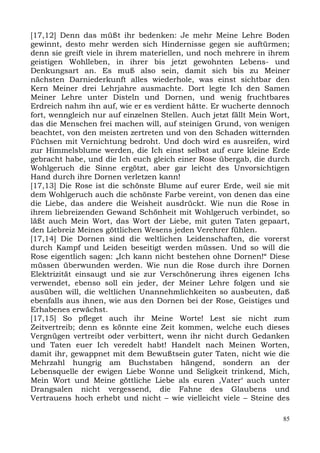 [17,12] Denn das müßt ihr bedenken: Je mehr Meine Lehre Boden
gewinnt, desto mehr werden sich Hindernisse gegen sie auftürmen;
denn sie greift viele in ihrem materiellen, und noch mehrere in ihrem
geistigen Wohlleben, in ihrer bis jetzt gewohnten Lebens- und
Denkungsart an. Es muß also sein, damit sich bis zu Meiner
nächsten Darniederkunft alles wiederhole, was einst sichtbar den
Kern Meiner drei Lehrjahre ausmachte. Dort legte Ich den Samen
Meiner Lehre unter Disteln und Dornen, und wenig fruchtbares
Erdreich nahm ihn auf, wie er es verdient hätte. Er wucherte dennoch
fort, wenngleich nur auf einzelnen Stellen. Auch jetzt fällt Mein Wort,
das die Menschen frei machen will, auf steinigen Grund, von wenigen
beachtet, von den meisten zertreten und von den Schaden witternden
Füchsen mit Vernichtung bedroht. Und doch wird es ausreifen, wird
zur Himmelsblume werden, die Ich einst selbst auf eure kleine Erde
gebracht habe, und die Ich euch gleich einer Rose übergab, die durch
Wohlgeruch die Sinne ergötzt, aber gar leicht des Unvorsichtigen
Hand durch ihre Dornen verletzen kann!
[17,13] Die Rose ist die schönste Blume auf eurer Erde, weil sie mit
dem Wohlgeruch auch die schönste Farbe vereint, von denen das eine
die Liebe, das andere die Weisheit ausdrückt. Wie nun die Rose in
ihrem liebreizenden Gewand Schönheit mit Wohlgeruch verbindet, so
läßt auch Mein Wort, das Wort der Liebe, mit guten Taten gepaart,
den Liebreiz Meines göttlichen Wesens jeden Verehrer fühlen.
[17,14] Die Dornen sind die weltlichen Leidenschaften, die vorerst
durch Kampf und Leiden beseitigt werden müssen. Und so will die
Rose eigentlich sagen: „Ich kann nicht bestehen ohne Dornen!“ Diese
müssen überwunden werden. Wie nun die Rose durch ihre Dornen
Elektrizität einsaugt und sie zur Verschönerung ihres eigenen Ichs
verwendet, ebenso soll ein jeder, der Meiner Lehre folgen und sie
ausüben will, die weltlichen Unannehmlichkeiten so ausbeuten, daß
ebenfalls aus ihnen, wie aus den Dornen bei der Rose, Geistiges und
Erhabenes erwächst.
[17,15] So pfleget auch ihr Meine Worte! Lest sie nicht zum
Zeitvertreib; denn es könnte eine Zeit kommen, welche euch dieses
Vergnügen vertreibt oder verbittert, wenn ihr nicht durch Gedanken
und Taten euer Ich veredelt habt! Handelt nach Meinen Worten,
damit ihr, gewappnet mit dem Bewußtsein guter Taten, nicht wie die
Mehrzahl hungrig am Buchstaben hängend, sondern an der
Lebensquelle der ewigen Liebe Wonne und Seligkeit trinkend, Mich,
Mein Wort und Meine göttliche Liebe als euren ,Vater‘ auch unter
Drangsalen nicht vergessend, die Fahne des Glaubens und
Vertrauens hoch erhebt und nicht – wie vielleicht viele – Steine des

                                                                     85
 