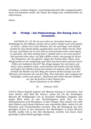 Unwillens, sondern Segens- und Dankeswünsche Mir entgegensendet,
wenn Ich kommen werde, die Palme des Sieges den Ausharrenden zu
überreichen.

Amen.




   18.     Predigt – Am Palmsonntage. Der Einzug Jesu in
                           Jerusalem.

      [18] Matth.21,1-9: Da sie nun nahe an Jerusalem kamen, gen
Bethphage an den Ölberg, sandte Jesus seiner Jünger zwei und sprach
  zu ihnen: „Gehet hin in den Flecken, der vor euch liegt, und alsbald
 werdet ihr eine Eselin finden angebunden und ein Füllen bei ihr; löset
 sie auf, und führet sie zu mir! Und so euch jemand etwas wird sagen,
 so sprechet: ,Der Herr bedarf ihrer!‘; sobald wird er sie euch lassen!“
 Das geschah aber alles, auf daß erfüllet würde, das gesagt ist durch
   den Propheten, der da spricht: „Saget der Tochter Zion: Siehe, dein
König kommt zu dir sanftmütig und reitet auf einem Esel und auf einem
   Füllen der lastbaren Eselin!“ Die Jünger gingen hin und taten, wie
  ihnen Jesus befohlen hatte, und brachten die Eselin und das Füllen
  und legten ihre Kleider drauf und setzten ihn darauf. Aber viel Volks
  breitete die Kleider auf den Weg; die andern hieben Zweige von den
Bäumen und streuten sie auf den Weg. Das Volk aber, das vorging und
  nachfolgte, schrie und sprach: „Hosianna dem Sohn Davids! Gelobet
                  sei, der da kommt in dem Namen des
                      Herrn! Hosianna in der Höhe!“

                          18.     Februar 1872

[18,01] Dieses Kapitel beginnt mit Meinem Einzug in Jerusalem. Auf
einer Eselin, dem Bild der Demut, nahm Ich als der demütigste
Mensch die Huldigungen von so manchen Gläubigen entgegen und
begab Mich dann zu den Hochmütigsten jener Zeit, zu den
Hohenpriestern und Pharisäern, in den Tempel. Dort räumte Ich wohl
dem Äußern nach dieses Bethaus vom materiellen Mist, indem Ich die
Wechsler und Taubenhändler austrieb. Was die Reinigung von dem
geistigen Unrate in den Gemütern der Machthaber in jenen Mauern
betrifft, mußte Ich es der Zeit überlassen, welcher von ihnen einst
gereinigt in Mein Reich gelangen werde.

                                                                      86
 