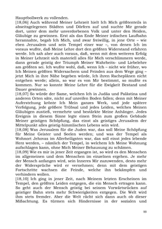 Hauptbollwerk zu vollenden.
[18,06] Auch während Meiner Lehrzeit hielt Ich Mich größtenteils in
abseitsgelegenen Städten und Dörfern auf und suchte Mir gerade
dort, unter dem mehr unverdorbenen Volk und unter den Heiden,
Gläubige zu gewinnen. Erst als das Ende Meiner irdischen Laufbahn
herannahte, begab Ich Mich, und zwar freiwillig, in jene Orte – wie
eben Jerusalem und sein Tempel einer war –, von denen Ich im
voraus wußte, daß Meine Lehre dort den größten Widerstand erfahren
werde. Ich sah aber auch voraus, daß, wenn mit dem weiteren Erfolg
in Meiner Lehrzeit sich materiell alles für Mich verschlimmern werde,
dann gerade geistig der Triumph Meiner Wahrheits- und Liebelehre
am größten sei. Ich wußte wohl, daß, wenn Ich – nicht wie früher, wo
Ich Meinen größten Widersachern und Feinden aus dem Wege ging –
jetzt Mich in ihre Nähe begeben würde, Ich ihren Racheplänen nicht
entgehen werde; allein, so war es von Mir bestimmt, so mußte es
kommen. Nur so konnte Meine Lehre für die Ewigkeit Bestand und
Dauer gewinnen.
[18,07] So würde der Same, welchen Ich in Judäa und Palästina und
anderen Orten säte, nicht auf unreifen Boden fallen; denn mit Meiner
Auferstehung krönte Ich Mein ganzes Werk, und jede spätere
Verfolgung, jede größere Trübsal und jedes Leiden, welches Meinen
Gläubigen zustieß, vermehrte und bestärkte Meine Anhänger. Jedes
Ereignis in diesem Sinne legte einen Stein zum großen Gebäude
Meiner geistigen Schöpfung, das einst als geistiges Jerusalem der
Mittelpunkt alles geistig-himmlischen Lebens sein wird.
[18,08] Was Jerusalem für die Juden war, das soll Meine Schöpfung
für Meine Geister und Seelen werden; und was der Tempel als
Wohnort Jehovas im Allerheiligsten war, das soll einst jedes lebende
Herz werden, – nämlich der Tempel, in welchem Ich Meine Wohnung
aufschlagen kann, ohne Mich Meiner Behausung zu schämen.
[18,09] Wie es mir in jener Zeit ergangen ist, so wird es den Menschen
im allgemeinen und dem Menschen im einzelnen ergehen. Je mehr
der Mensch anfangen wird, sein Inneres Mir zuzuwenden, desto mehr
der Widersprüche wird er vernehmen; denn mit dem geistigen
Fortschritte wachsen die Feinde, welche ihn bekämpfen und
verhindern wollen.
[18,10] Ich ging in jener Zeit, nach Meinem letzten Erscheinen im
Tempel, den größten Leiden entgegen, die ein Mensch ertragen kann.
So geht auch der Mensch geistig bei seinem Vorwärtsrücken auf
geistiger Bahn stets mehr Schwierigkeiten entgegen. Die Welt wird
ihm stets fremder. Aber die Welt rächt sich dann auch ob dieser
Mißachtung. Es türmen sich Hindernisse in der sozialen und

                                                                    88
 