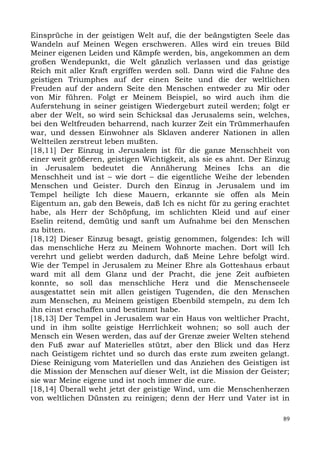 Einsprüche in der geistigen Welt auf, die der beängstigten Seele das
Wandeln auf Meinen Wegen erschweren. Alles wird ein treues Bild
Meiner eigenen Leiden und Kämpfe werden, bis, angekommen an dem
großen Wendepunkt, die Welt gänzlich verlassen und das geistige
Reich mit aller Kraft ergriffen werden soll. Dann wird die Fahne des
geistigen Triumphes auf der einen Seite und die der weltlichen
Freuden auf der andern Seite den Menschen entweder zu Mir oder
von Mir führen. Folgt er Meinem Beispiel, so wird auch ihm die
Auferstehung in seiner geistigen Wiedergeburt zuteil werden; folgt er
aber der Welt, so wird sein Schicksal das Jerusalems sein, welches,
bei den Weltfreuden beharrend, nach kurzer Zeit ein Trümmerhaufen
war, und dessen Einwohner als Sklaven anderer Nationen in allen
Weltteilen zerstreut leben mußten.
[18,11] Der Einzug in Jerusalem ist für die ganze Menschheit von
einer weit größeren, geistigen Wichtigkeit, als sie es ahnt. Der Einzug
in Jerusalem bedeutet die Annäherung Meines Ichs an die
Menschheit und ist – wie dort – die eigentliche Weihe der lebenden
Menschen und Geister. Durch den Einzug in Jerusalem und im
Tempel heiligte Ich diese Mauern, erkannte sie offen als Mein
Eigentum an, gab den Beweis, daß Ich es nicht für zu gering erachtet
habe, als Herr der Schöpfung, im schlichten Kleid und auf einer
Eselin reitend, demütig und sanft um Aufnahme bei den Menschen
zu bitten.
[18,12] Dieser Einzug besagt, geistig genommen, folgendes: Ich will
das menschliche Herz zu Meinem Wohnorte machen. Dort will Ich
verehrt und geliebt werden dadurch, daß Meine Lehre befolgt wird.
Wie der Tempel in Jerusalem zu Meiner Ehre als Gotteshaus erbaut
ward mit all dem Glanz und der Pracht, die jene Zeit aufbieten
konnte, so soll das menschliche Herz und die Menschenseele
ausgestattet sein mit allen geistigen Tugenden, die den Menschen
zum Menschen, zu Meinem geistigen Ebenbild stempeln, zu dem Ich
ihn einst erschaffen und bestimmt habe.
[18,13] Der Tempel in Jerusalem war ein Haus von weltlicher Pracht,
und in ihm sollte geistige Herrlichkeit wohnen; so soll auch der
Mensch ein Wesen werden, das auf der Grenze zweier Welten stehend
den Fuß zwar auf Materielles stützt, aber den Blick und das Herz
nach Geistigem richtet und so durch das erste zum zweiten gelangt.
Diese Reinigung vom Materiellen und das Anziehen des Geistigen ist
die Mission der Menschen auf dieser Welt, ist die Mission der Geister;
sie war Meine eigene und ist noch immer die eure.
[18,14] Überall weht jetzt der geistige Wind, um die Menschenherzen
von weltlichen Dünsten zu reinigen; denn der Herr und Vater ist in

                                                                     89
 