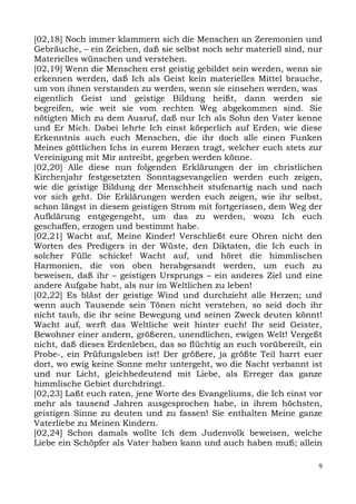 [02,18] Noch immer klammern sich die Menschen an Zeremonien und
Gebräuche, – ein Zeichen, daß sie selbst noch sehr materiell sind, nur
Materielles wünschen und verstehen.
[02,19] Wenn die Menschen erst geistig gebildet sein werden, wenn sie
erkennen werden, daß Ich als Geist kein materielles Mittel brauche,
um von ihnen verstanden zu werden, wenn sie einsehen werden, was
eigentlich Geist und geistige Bildung heißt, dann werden sie
begreifen, wie weit sie vom rechten Weg abgekommen sind. Sie
nötigten Mich zu dem Ausruf, daß nur Ich als Sohn den Vater kenne
und Er Mich. Dabei lehrte Ich einst körperlich auf Erden, wie diese
Erkenntnis auch euch Menschen, die ihr doch alle einen Funken
Meines göttlichen Ichs in eurem Herzen tragt, welcher euch stets zur
Vereinigung mit Mir antreibt, gegeben werden könne.
[02,20] Alle diese nun folgenden Erklärungen der im christlichen
Kirchenjahr festgesetzten Sonntagsevangelien werden euch zeigen,
wie die geistige Bildung der Menschheit stufenartig nach und nach
vor sich geht. Die Erklärungen werden euch zeigen, wie ihr selbst,
schon längst in diesem geistigen Strom mit fortgerissen, dem Weg der
Aufklärung entgegengeht, um das zu werden, wozu Ich euch
geschaffen, erzogen und bestimmt habe.
[02,21] Wacht auf, Meine Kinder! Verschließt eure Ohren nicht den
Worten des Predigers in der Wüste, den Diktaten, die Ich euch in
solcher Fülle schicke! Wacht auf, und höret die himmlischen
Harmonien, die von oben herabgesandt werden, um euch zu
beweisen, daß ihr – geistigen Ursprungs – ein anderes Ziel und eine
andere Aufgabe habt, als nur im Weltlichen zu leben!
[02,22] Es bläst der geistige Wind und durchzieht alle Herzen; und
wenn auch Tausende sein Tönen nicht verstehen, so seid doch ihr
nicht taub, die ihr seine Bewegung und seinen Zweck deuten könnt!
Wacht auf, werft das Weltliche weit hinter euch! Ihr seid Geister,
Bewohner einer andern, größeren, unendlichen, ewigen Welt! Vergeßt
nicht, daß dieses Erdenleben, das so flüchtig an euch vorübereilt, ein
Probe-, ein Prüfungsleben ist! Der größere, ja größte Teil harrt euer
dort, wo ewig keine Sonne mehr untergeht, wo die Nacht verbannt ist
und nur Licht, gleichbedeutend mit Liebe, als Erreger das ganze
himmlische Gebiet durchdringt.
[02,23] Laßt euch raten, jene Worte des Evangeliums, die Ich einst vor
mehr als tausend Jahren ausgesprochen habe, in ihrem höchsten,
geistigen Sinne zu deuten und zu fassen! Sie enthalten Meine ganze
Vaterliebe zu Meinen Kindern.
[02,24] Schon damals wollte Ich dem Judenvolk beweisen, welche
Liebe ein Schöpfer als Vater haben kann und auch haben muß; allein

                                                                     9
 