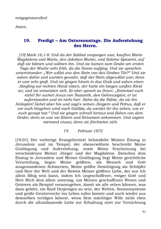entgegenzurufen!

Amen.


    19.     Predigt – Am Ostersonntage. Die Auferstehung
                           des Herrn.

  [19] Mark.16,1-8: Und da der Sabbat vergangen war, kauften Maria
 Magdalena und Maria, des Jakobus Mutter, und Salome Spezerei, auf
 daß sie kämen und salbten ihn. Und sie kamen zum Grabe am ersten
   Tage der Woche sehr früh, da die Sonne aufging. Und sie sprachen
untereinander: „Wer wälzt uns den Stein von des Grabes Tür?“ Und sie
sahen dahin und wurden gewahr, daß der Stein abgewälzt war; denn
 er war sehr groß. Und sie gingen hinein in das Grab und sahen einen
  Jüngling zur rechten Hand sitzen, der hatte ein langes weißes Kleid
 an; und sie entsetzten sich. Er aber sprach zu ihnen: „Entsetzet euch
     nicht! Ihr suchet Jesus von Nazareth, den Gekreuzigten; er ist
     auferstanden und ist nicht hier. Siehe da die Stätte, da sie ihn
hinlegten! Gehet aber hin und sagt's seinen Jüngern und Petrus, daß er
 vor euch hingehen wird nach Galiläa; da werdet ihr ihn sehen, wie er
 euch gesagt hat.“ Und sie gingen schnell heraus und flohen von dem
 Grabe; denn es war sie Zittern und Entsetzen ankommen. Und sagten
                 niemand etwas; denn sie fürchteten sich.

                         19.     Februar 1872

[19,01] Der vorherige Evangelientext behandelte Meinen Einzug in
Jerusalem und im Tempel; der obenerwähnte beschreibt Meine
Grablegung und Auferstehung, sowie Meine Erscheinung bei
verschiedenen Meiner Jünger und der Magdalena. Zwischen dem
Einzug in Jerusalem und Meiner Grablegung liegt Meine gerichtliche
Verurteilung, liegen Meine größten, als Mensch und Gott
ausgestandenen Schmerzen, Meine größte Demütigung als Schöpfer
und Herr der Welt und der Beweis Meiner größten Liebe, der nur Ich
allein fähig sein kann, indem Ich ungeschaffener, ewiger Gott und
Herr Mich dem allem unterzog, um Meinen geschaffenen Wesen und
Geistern als Beispiel voranzugehen, damit sie alle sehen können, was
dazu gehört, ein Kind Desjenigen zu sein, der Welten, Sonnensysteme
und große Geisterreiche ins Leben rufen konnte und auch wieder aus
demselben vertilgen könnte, wenn Sein mächtiger Wille nicht eben
durch die allumfassende Liebe zur Erhaltung statt zur Vernichtung

                                                                    91
 