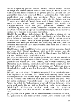 Meine Umgebung gewirkt hätten; jedoch, einmal Meiner Person
entledigt und frei von diesem moralischen Druck, hätte die Welt nach
und nach ihre Rechte wieder auf sie geltend gemacht und den von Mir
gemachten Eindruck während Meines Lebenswandels stets mehr
geschwächt und endlich gar verwischt. Wenn von Meinem
Lebenswandel nichts übriggeblieben wäre als die Erinnerung an
Vergangenes – obgleich Wunderbares und Unbegreifliches –, mußte,
sollte all Mein Wirken nicht umsonst gewesen sein, durch ein
Entgegenhandeln allen bis jetzt gewohnten Gesetzen, die
Auferstehung vom Tode Meine Göttlichkeit beweisen und dadurch
den Glauben Meiner Jünger und Anhänger kräftigen, um sie dadurch
erst zu ihrer ferneren Mission reif zu machen.
[19,08] So war Meine Auferstehung der Schlußstein dieses nie zu
vernichtenden Glaubens- und Religionsgebäudes, welches bis jetzt
allen Stürmen widerstand, und welches bald in seiner ganzen
Reinheit und seinem Glanz auf Erden prangen und so der Vermittler
zwischen zwei wichtigen Faktoren der Schöpfung sein wird, nämlich
zwischen Materie und Geist oder zwischen dem Reich des Materiellen
und dem Geisterreich.
[19,09] Ja, so muß es geführt werden, und so muß es kommen, damit
auf eurer Erde überall anerkannt wird, daß die Materie nur die
Umkleidung des Geistigen ist, und daß die Materie oder das Weltliche
nur des Geistigen wegen geschaffen wurde.
[19,10] Alles Materielle muß vergeistigt werden, damit die Menschen
sich Meinem Geistigen Reich nähern können, und damit die andern
geschaffenen Wesen auf dem Erdball, der Vervollkommnung der
Menschen nachstrebend, ebenfalls höher und höher steigen, bis der
Erdball selbst, seiner Dichtigkeit entbunden, zur Auflösung keinen
Gewaltschritt, sondern nur den des sanften Überganges nötig haben
wird.
[19,11] Um euch diesen Vergeistigungsprozeß klar durchschaubar
und begreiflich zu machen, was Meine Auferstehung, sowie Meine
Leidensgeschichte der letzten Tage Meines irdischen Lebenswandels
bis zu Meinem Tode bedeuten, muß Ich euch daran erinnern – was
Ich schon mehrmals wiederholt habe –, daß alle Meine Taten und
Worte, ja selbst die Weltereignisse während Meiner Lehrjahre, sich
nach und nach bis zu Meiner künftigen, nahe bevorstehenden
Wiederkunft      wiederholen   werden,    und   zwar   in   geistigen
Entsprechungen und nicht tatsächlich an Meiner Person wie in jener
Zeit.
[19,12] Was Ich in jener Zeit als Menschensohn auszustehen hatte,
das galt auch für das Fortschreiten Meiner Lehre, welche Mich jetzt

                                                                   93
 