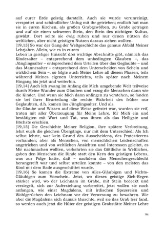 auf eurer Erde geistig darstellt. Auch sie wurde verunreinigt,
verspottet und schändlicher Unfug mit ihr getrieben; endlich hat man
sie in euren Kirchen, als großen Grabgewölben, zu Grabe getragen
und auf sie einen schweren Stein, den Stein des nichtigen Kultus,
gewälzt. Dort sollte sie ewig ruhen und nur denen nützen die
weltlichen, aber nicht geistigen Nutzen daraus ziehen wollten.
[19,13] So war der Gang der Weltgeschichte das genaue Abbild Meiner
Lehrjahre. Allein, wie es in eurem
Leben in geistiger Hinsicht drei wichtige Abschnitte gibt, nämlich das
Kindesalter – entsprechend dem unbedingten Glauben –, das
Jünglingsalter – entsprechend dem Urteilen über das Geglaubte – und
das Mannesalter – entsprechend dem Unterscheiden von Schein und
wirklichem Sein –, so folgte auch Meine Lehre all diesen Phasen, teils
während Meines eigenen Unterrichts, teils später nach Meinem
Hingang bis jetzt und weiterhin.
[19,14] Auch Ich zwang im Anfang die Mich umgebende Welt teilweise
durch Meine Wunder zum Glauben und erzog die Menschen dann wie
die Kinder. Und wenn sie Mich dann anfingen zu verstehen, so fanden
sie bei ihrer Beurteilung die rechte Wahrheit des früher nur
Geglaubten, d.h. kamen ins Jünglingsalter. Und als
ihr Glaube und Wissen auf diese Weise gefestet war, wurden sie reif,
traten mit aller Überzeugung für Meine Lehre, für Mich ein und
bestätigten mit Wort und Tat, was ihnen als das Heiligste und
Höchste erschien.
[19,15] Die Geschichte Meiner Religion, ihre spätere Verbreitung,
lehrt euch die gleichen Übergänge, nur mit dem Unterschied: Als Ich
selbst lehrte, war kein Grund des Ausscheidens, des Protestierens
vorhanden; aber als Menschen, von menschlichen Leidenschaften
angetrieben und von weltlichen Ansichten und Interessen geleitet, es
Mir nachmachen wollten, verkehrten sie das Göttliche in Weltliches,
gaben den Menschen die Rinde statt den Kern des geistigen Lebens,
was zur Folge hatte, daß – nachdem das Menschengeschlecht
herangereift war und selbst urteilen konnte – von den meisten das
Kind mit dem Bade ausgeschüttet wurde.
[19,16] So kamen die Extreme von Alles-Gläubigen und Nichts-
Gläubigen zum Vorschein. Jetzt, wo dieses geistige Sich-Regen
stärker wird, wo der Leichnam im Grabe, mit Stein bedeckt und
versiegelt, sich zur Auferstehung vorbereitet, jetzt wollen sie noch
anfangen, wie einst Magdalena, mit irdischen Spezereien und
Wohlgerüchen den Leichnam vor der Verwesung zu bewahren. Wie
aber die Magdalena sich damals täuschte, weil sie das Grab leer fand,
so werden auch jetzt die Hüter der geistigen Grabstätte Meiner Lehre

                                                                    94
 