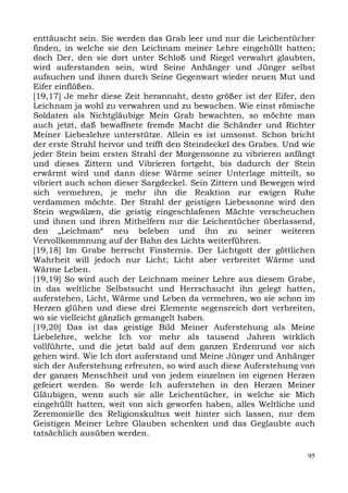 enttäuscht sein. Sie werden das Grab leer und nur die Leichentücher
finden, in welche sie den Leichnam meiner Lehre eingehüllt hatten;
doch Der, den sie dort unter Schloß und Riegel verwahrt glaubten,
wird auferstanden sein, wird Seine Anhänger und Jünger selbst
aufsuchen und ihnen durch Seine Gegenwart wieder neuen Mut und
Eifer einflößen.
[19,17] Je mehr diese Zeit herannaht, desto größer ist der Eifer, den
Leichnam ja wohl zu verwahren und zu bewachen. Wie einst römische
Soldaten als Nichtgläubige Mein Grab bewachten, so möchte man
auch jetzt, daß bewaffnete fremde Macht die Schänder und Richter
Meiner Liebeslehre unterstütze. Allein es ist umsonst. Schon bricht
der erste Strahl hervor und trifft den Steindeckel des Grabes. Und wie
jeder Stein beim ersten Strahl der Morgensonne zu vibrieren anfängt
und dieses Zittern und Vibrieren fortgeht, bis dadurch der Stein
erwärmt wird und dann diese Wärme seiner Unterlage mitteilt, so
vibriert auch schon dieser Sargdeckel. Sein Zittern und Bewegen wird
sich vermehren, je mehr ihn die Reaktion zur ewigen Ruhe
verdammen möchte. Der Strahl der geistigen Liebessonne wird den
Stein wegwälzen, die geistig eingeschlafenen Mächte verscheuchen
und ihnen und ihren Mithelfern nur die Leichentücher überlassend,
den „Leichnam“ neu beleben und ihn zu seiner weiteren
Vervollkommnung auf der Bahn des Lichts weiterführen.
[19,18] Im Grabe herrscht Finsternis. Der Lichtgott der göttlichen
Wahrheit will jedoch nur Licht; Licht aber verbreitet Wärme und
Wärme Leben.
[19,19] So wird auch der Leichnam meiner Lehre aus diesem Grabe,
in das weltliche Selbstsucht und Herrschsucht ihn gelegt hatten,
auferstehen, Licht, Wärme und Leben da vermehren, wo sie schon im
Herzen glühen und diese drei Elemente segensreich dort verbreiten,
wo sie vielleicht gänzlich gemangelt haben.
[19,20] Das ist das geistige Bild Meiner Auferstehung als Meine
Liebelehre, welche Ich vor mehr als tausend Jahren wirklich
vollführte, und die jetzt bald auf dem ganzen Erdenrund vor sich
gehen wird. Wie Ich dort auferstand und Meine Jünger und Anhänger
sich der Auferstehung erfreuten, so wird auch diese Auferstehung von
der ganzen Menschheit und von jedem einzelnen im eigenen Herzen
gefeiert werden. So werde Ich auferstehen in den Herzen Meiner
Gläubigen, wenn auch sie alle Leichentücher, in welche sie Mich
eingehüllt hatten, weit von sich geworfen haben, alles Weltliche und
Zeremonielle des Religionskultus weit hinter sich lassen, nur dem
Geistigen Meiner Lehre Glauben schenken und das Geglaubte auch
tatsächlich ausüben werden.

                                                                    95
 
