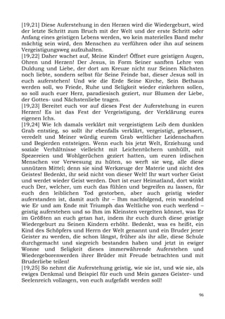 [19,21] Diese Auferstehung in den Herzen wird die Wiedergeburt, wird
der letzte Schritt zum Bruch mit der Welt und der erste Schritt oder
Anfang eines geistigen Lebens werden, wo kein materielles Band mehr
mächtig sein wird, den Menschen zu verführen oder ihn auf seinem
Vergeistigungsweg aufzuhalten.
[19,22] Daher wachet auf, Meine Kinder! Öffnet eure geistigen Augen,
Ohren und Herzen! Der Jesus, in Form Seiner sanften Lehre von
Duldung und Liebe, der dort am Kreuze nicht nur Seinen Nächsten
noch liebte, sondern selbst für Seine Feinde bat, dieser Jesus soll in
euch auferstehen! Und wie die Erde Seine Kirche, Sein Bethaus
werden soll, wo Friede, Ruhe und Seligkeit wieder einkehren sollen,
so soll auch euer Herz, paradiesisch geziert, nur Blumen der Liebe,
der Gottes- und Nächstenliebe tragen.
[19,23] Bereitet euch vor auf dieses Fest der Auferstehung in euren
Herzen! Es ist das Fest der Vergeistigung, der Verklärung eures
eigenen Ichs.
[19,24] Wie Ich damals verklärt mit vergeistigtem Leib dem dunklen
Grab entstieg, so sollt ihr ebenfalls verklärt, vergeistigt, gebessert,
veredelt und Meiner würdig eurem Grab weltlicher Leidenschaften
und Begierden entsteigen. Wenn euch bis jetzt Welt, Erziehung und
soziale Verhältnisse vielleicht mit Leichentüchern umhüllt, mit
Spezereien und Wohlgerüchen geziert hatten, um euren irdischen
Menschen vor Verwesung zu hüten, so werft sie weg, alle diese
unnützen Mittel; denn sie sind Werkzeuge der Materie und nicht des
Geistes! Bedenkt, ihr seid nicht von dieser Welt! Ihr wart vorher Geist
und werdet wieder Geist werden. Dort ist euer Heimatland, dort winkt
euch Der, welcher, um euch das fühlen und begreifen zu lassen, für
euch den leiblichen Tod gestorben, aber auch geistig wieder
auferstanden ist, damit auch ihr – Ihm nachfolgend, rein wandelnd
wie Er und am Ende mit Triumph das Weltliche von euch werfend –
geistig auferstehen und so Ihm im Kleinsten vergelten könnet, was Er
im Größten an euch getan hat, indem ihr euch durch diese geistige
Wiedergeburt zu Seinen Kindern erhöht. Bedenkt, was es heißt, ein
Kind des Schöpfers und Herrn der Welt genannt und ein Bruder jener
Geister zu werden, die schon längst, früher als ihr alle, diese Schule
durchgemacht und siegreich bestanden haben und jetzt in ewiger
Wonne und Seligkeit dieses immerwährende Auferstehen und
Wiedergeborenwerden ihrer Brüder mit Freude betrachten und mit
Bruderliebe teilen!
[19,25] So nehmt die Auferstehung geistig, wie sie ist, und wie sie, als
ewiges Denkmal und Beispiel für euch und Mein ganzes Geister- und
Seelenreich vollzogen, von euch aufgefaßt werden soll!

                                                                      96
 