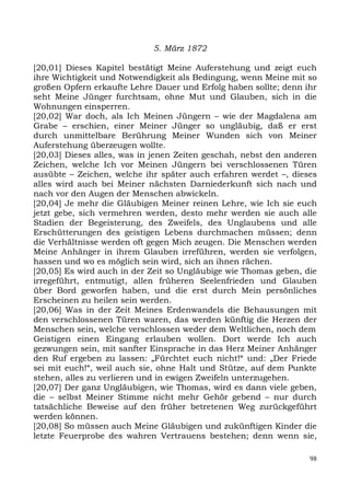 5. März 1872

[20,01] Dieses Kapitel bestätigt Meine Auferstehung und zeigt euch
ihre Wichtigkeit und Notwendigkeit als Bedingung, wenn Meine mit so
großen Opfern erkaufte Lehre Dauer und Erfolg haben sollte; denn ihr
seht Meine Jünger furchtsam, ohne Mut und Glauben, sich in die
Wohnungen einsperren.
[20,02] War doch, als Ich Meinen Jüngern – wie der Magdalena am
Grabe – erschien, einer Meiner Jünger so ungläubig, daß er erst
durch unmittelbare Berührung Meiner Wunden sich von Meiner
Auferstehung überzeugen wollte.
[20,03] Dieses alles, was in jenen Zeiten geschah, nebst den anderen
Zeichen, welche Ich vor Meinen Jüngern bei verschlossenen Türen
ausübte – Zeichen, welche ihr später auch erfahren werdet –, dieses
alles wird auch bei Meiner nächsten Darniederkunft sich nach und
nach vor den Augen der Menschen abwickeln.
[20,04] Je mehr die Gläubigen Meiner reinen Lehre, wie Ich sie euch
jetzt gebe, sich vermehren werden, desto mehr werden sie auch alle
Stadien der Begeisterung, des Zweifels, des Unglaubens und alle
Erschütterungen des geistigen Lebens durchmachen müssen; denn
die Verhältnisse werden oft gegen Mich zeugen. Die Menschen werden
Meine Anhänger in ihrem Glauben irreführen, werden sie verfolgen,
hassen und wo es möglich sein wird, sich an ihnen rächen.
[20,05] Es wird auch in der Zeit so Ungläubige wie Thomas geben, die
irregeführt, entmutigt, allen früheren Seelenfrieden und Glauben
über Bord geworfen haben, und die erst durch Mein persönliches
Erscheinen zu heilen sein werden.
[20,06] Was in der Zeit Meines Erdenwandels die Behausungen mit
den verschlossenen Türen waren, das werden künftig die Herzen der
Menschen sein, welche verschlossen weder dem Weltlichen, noch dem
Geistigen einen Eingang erlauben wollen. Dort werde Ich auch
gezwungen sein, mit sanfter Einsprache in das Herz Meiner Anhänger
den Ruf ergeben zu lassen: „Fürchtet euch nicht!“ und: „Der Friede
sei mit euch!“, weil auch sie, ohne Halt und Stütze, auf dem Punkte
stehen, alles zu verlieren und in ewigen Zweifeln unterzugehen.
[20,07] Der ganz Ungläubigen, wie Thomas, wird es dann viele geben,
die – selbst Meiner Stimme nicht mehr Gehör gebend – nur durch
tatsächliche Beweise auf den früher betretenen Weg zurückgeführt
werden können.
[20,08] So müssen auch Meine Gläubigen und zukünftigen Kinder die
letzte Feuerprobe des wahren Vertrauens bestehen; denn wenn sie,

                                                                  98
 