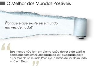 O Melhor dos Mundos Possíveis

Por que é que existe esse mundo
em vez de nada?

“

Esse mundo não tem em si uma razão de ser e de existir e
como não tem em si uma razão de ser, essa razão deve
estar fora desse mundo.Para ele, a razão de ser do mundo
está em Deus.

 