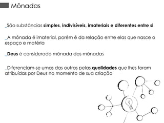 Mônadas
_São substâncias simples, indivisíveis, imateriais e diferentes entre si

_A mônada é imaterial, porém é da relação entre elas que nasce o
espaço e matéria
_Deus é considerado mônada das mônadas
_Diferenciam-se umas das outras pelas qualidades que lhes foram
atribuídas por Deus no momento de sua criação

 