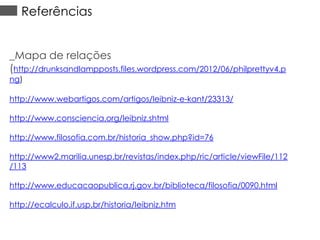 Referências
_Mapa de relações
(http://drunksandlampposts.files.wordpress.com/2012/06/philprettyv4.p
ng)

http://www.webartigos.com/artigos/leibniz-e-kant/23313/

http://www.consciencia.org/leibniz.shtml
http://www.filosofia.com.br/historia_show.php?id=76
http://www2.marilia.unesp.br/revistas/index.php/ric/article/viewFile/112
/113
http://www.educacaopublica.rj.gov.br/biblioteca/filosofia/0090.html
http://ecalculo.if.usp.br/historia/leibniz.htm

 