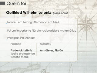 Quem foi
Gottfried Wilhelm Leibniz

(1646-1716)

_Nasceu em Leipzig, Alemanha em 1646
_Foi um importante filósofo racionalista e matemático
_Principais influências:
Pessoal:

Filósofos:

Frederick Leibniz
(pai e professor de
filosofia moral)

Aristóteles, Platão

 