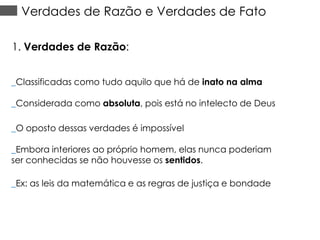Verdades de Razão e Verdades de Fato
1. Verdades de Razão:
_Classificadas como tudo aquilo que há de inato na alma

_Considerada como absoluta, pois está no intelecto de Deus
_O oposto dessas verdades é impossível
_Embora interiores ao próprio homem, elas nunca poderiam
ser conhecidas se não houvesse os sentidos.
_Ex: as leis da matemática e as regras de justiça e bondade

 