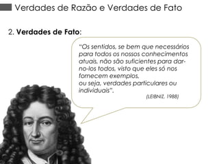 Verdades de Razão e Verdades de Fato
2. Verdades de Fato:
“Os sentidos, se bem que necessários
para todos os nossos conhecimentos
atuais, não são suficientes para darno-los todos, visto que eles só nos
fornecem exemplos,
ou seja, verdades particulares ou
individuais”.
(LEIBNIZ, 1988)

 