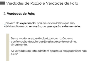 Verdades de Razão e Verdades de Fato
2. Verdades de Fato:
_Provêm da experiência, pois enunciam ideias que são
obtidas através da sensação, da percepção e da memória.

Desse modo, a experiência é, para a razão, uma
confirmação daquilo que já está presente na alma,
virtualmente.
As verdades de fato admitem opostos e elas poderiam não
existir

 