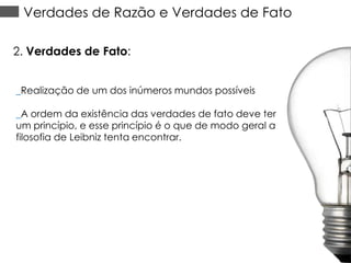 Verdades de Razão e Verdades de Fato
2. Verdades de Fato:
_Realização de um dos inúmeros mundos possíveis

_A ordem da existência das verdades de fato deve ter
um princípio, e esse princípio é o que de modo geral a
filosofia de Leibniz tenta encontrar.

 