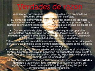 Verdades de razon Se entienden por verdades de razón aquellas cuyo predicado se encuentra contenido en la noción del sujeto.Su contenido como verdad válida resulta del análisis de las notas contenidas en la noción del sujeto. La verdad de la proposición que la expresa se encuentra indisolublemente unida a la identidad del sujeto en su relación con sus predicados.Como corolario de dicha definición resulta que la proposición contadictoria ha de ser falsa por necesidad lógica; pues la verdad se encuentra contenida en el hecho mismo de la existencia y constitución del sujeto como realidad afirmada como verdadera.Tales verdades, así entendidas, son consecuencia directa del principio de identidad y del principio de no contradicción establecidos como principios necesarios del pensar lógico.A estos principios clásicos añadieron los racionalistas el principio de razón suficiente que incluye la necesidad en el acontecer físico, sujeto a leyes naturales, que permiten definir, además, lo posible y lo imposible a partir de una situación dada.En la actualidad estas verdades son consideradas meramente verdades formales o tautologías, toda vez que el lenguaje encuentra su significación a través de la semiótica y la gramática y ha perdido completamente sentido metafísico.