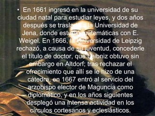 En 1661 ingresó en la universidad de su ciudad natal para estudiar leyes, y dos años después se trasladó a la Universidad de Jena, donde estudió matemáticas con E. Weigel. En 1666, la Universidad de Leipzig rechazó, a causa de su juventud, concederle el título de doctor, que Leibniz obtuvo sin embargo en Altdorf; tras rechazar el ofrecimiento que allí se le hizo de una cátedra, en 1667 entró al servicio del arzobispo elector de Maguncia como diplomático, y en los años siguientes desplegó una intensa actividad en los círculos cortesanos y eclesiásticos.