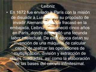 LeibnizEn 1672 fue enviado a París con la misión de disuadir a Luis XIV de su propósito de invadir Alemania; aunque fracasó en la embajada, Leibniz permaneció cinco años en París, donde desarrolló una fecunda labor intelectual. De esta época datan su invención de una máquina de calcular capaz de realizar las operaciones de multiplicación, división y extracción de raíces cuadradas, así como la elaboración de las bases del cálculo infinitesimal. 