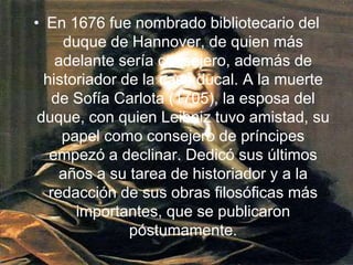 En 1676 fue nombrado bibliotecario del duque de Hannover, de quien más adelante sería consejero, además de historiador de la casa ducal. A la muerte de Sofía Carlota (1705), la esposa del duque, con quien Leibniz tuvo amistad, su papel como consejero de príncipes empezó a declinar. Dedicó sus últimos años a su tarea de historiador y a la redacción de sus obras filosóficas más importantes, que se publicaron póstumamente. 