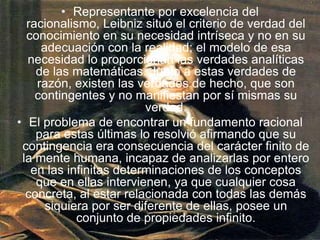 Representante por excelencia del racionalismo, Leibniz situó el criterio de verdad del conocimiento en su necesidad intríseca y no en su adecuación con la realidad; el modelo de esa necesidad lo proporcionan las verdades analíticas de las matemáticas. Junto a estas verdades de razón, existen las verdades de hecho, que son contingentes y no manifiestan por sí mismas su verdad. El problema de encontrar un fundamento racional para estas últimas lo resolvió afirmando que su contingencia era consecuencia del carácter finito de la mente humana, incapaz de analizarlas por entero en las infinitas determinaciones de los conceptos que en ellas intervienen, ya que cualquier cosa concreta, al estar relacionada con todas las demás siquiera por ser diferente de ellas, posee un conjunto de propiedades infinito. 