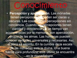 Conocimiento Percepción y apercepción. Las mónadas tienen percepciones. Pueden ser claras u oscuras. Las cosas tienen percepciones sin conciencia. Cuando las percepciones tienen claridad y conciencia y a un tiempo van acompañadas por la memoria, son apercepción, propia de las almas. Las humanas pueden conocer verdades universales y necesarias. Así, el alma es espíritu. En la cumbre de la escala de las mónadas está la divina. Una buena fuente para profundizar esto último se encuentra en la monadología.