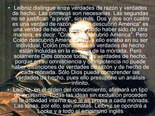 Leibniz distingue entre verdades de razón y verdades de hecho. Las primeras son necesarias. Las segundas no se justifican "a priori", sin más. Dos y dos son cuatro es una verdad de razón. "Colón descubrió América" es una verdad de hecho, porque pudo haber sido de otra manera, es decir, "Colón no descubrió América". Pero Colón descubrió América porque ello estaba en su ser individual, Colón (mónada). Las verdades de hecho están incluidas en la esencia de la mónada. Pero solamente Dios conoce todas las verdades de hecho, porque en su omnisciencia y omnipotencia no puede haber distinciones de verdades de razón y de hecho de cada mónada. Sólo Dios puede comprender las verdades de hecho, pues ello presupone un análisis infinito.Leibniz, en el orden del conocimiento, afirmará un tipo de innatismo. Todas las ideas sin exclusión proceden de la actividad interna que le es propia a cada mónada. Las ideas, por ello, son innatas. Leibniz se opondrá a Locke y a todo el empirismo inglés