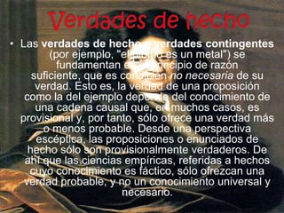 Verdades de hechoLas verdades de hecho o verdades contingentes (por ejemplo, "el plomo es un metal") se fundamentan en el principio de razón suficiente, que es condición no necesaria de su verdad. Esto es, la verdad de una proposición como la del ejemplo depende del conocimiento de una cadena causal que, en muchos casos, es provisional y, por tanto, sólo ofrece una verdad más o menos probable. Desde una perspectiva escéptica, las proposiciones o enunciados de hecho sólo son provisionalmente verdaderos. De ahí que las ciencias empíricas, referidas a hechos cuyo conocimiento es fáctico, sólo ofrezcan una verdad probable, y no un conocimiento universal y necesario.
