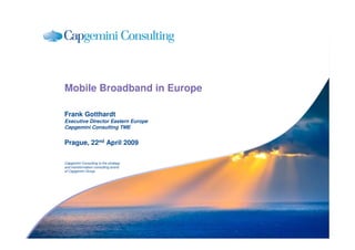 Mobile Broadband in Europe

Frank Gotthardt
Executive Director Eastern Europe
Capgemini Consulting TME


Prague, 22nd April 2009

Capgemini Consulting is the strategy
and transformation consulting brand
of Capgemini Group
 