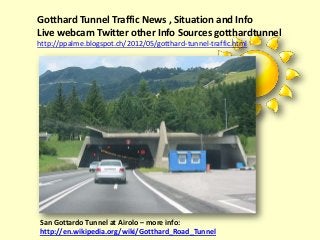 Gotthard Tunnel Traffic News , Situation and Info
Live webcam Twitter other Info Sources gotthardtunnel
http://ppalme.blogspot.ch/2012/05/gotthard-tunnel-traffic.html




San Gottardo Tunnel at Airolo – more info:
http://en.wikipedia.org/wiki/Gotthard_Road_Tunnel
 