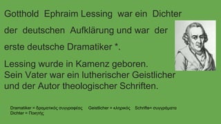 Gotthold Ephraim Lessing war ein Dichter 
der deutschen Aufklärung und war der 
erste deutsche Dramatiker *. 
Lessing wurde in Kamenz geboren. 
Sein Vater war ein lutherischer Geistlicher 
und der Autor theologischer Schriften. 
Dramatiker = δραματικός συγγραφέας Geistlicher = κληρικός Schrifte= συγγράματα 
Dichter = Ποιητής 
 