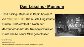 Das Lessing- Museum 
Das Lessing- Museum in Berlin bestand* 
von 1905 bis 1936. Die Ausstellungsräume 
wurden 1905 eröffnet *. Nach der 
Machtübernahme* der Nationalsozialisten 
wurde das Museum 1936 geschlossen. 
*bestand =υπήρξε 
*wurdeneröffnet =άνοιξε 
* die Machtübernahme = κατάληψη της εξουσίας <dieMacht = η εξουσία 
 
