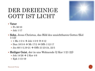  Vater
 Ps 36:10
 Jak 1:17
 Sohn, Jesus Christus, das Bild des unsichtbaren Gottes (Kol
1:15)
 1 Mo 1:3-4  Joh 1:3-9  8:12
 Dan 10:5-8  Mt 17:2  Offb 1:12-17
 Jes 60:1-3,19-21  Offb 21:23-24, 22:5
 Heiliger Geist, der in uns Wohnende (2 Kor 1:21-22)
 Joh 14:26  2 Kor 4:6
 Eph 1:15-19
Hansruedi Tremp 2
 