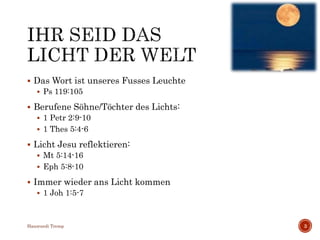 Das Wort ist unseres Fusses Leuchte
 Ps 119:105
 Berufene Söhne/Töchter des Lichts:
 1 Petr 2:9-10
 1 Thes 5:4-6
 Licht Jesu reflektieren:
 Mt 5:14-16
 Eph 5:8-10
 Immer wieder ans Licht kommen
 1 Joh 1:5-7
Hansruedi Tremp 3
 