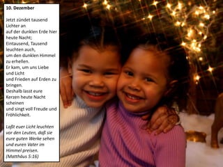10. Dezember
Jetzt zündet tausend
Lichter an
auf der dunklen Erde hier
heute Nacht;
Eintausend, Tausend
leuchten auch,
um den dunklen Himmel
zu erhellen.
Er kam, um uns Liebe
und Licht
und Frieden auf Erden zu
bringen.
Deshalb lasst eure
Kerzen heute Nacht
scheinen
und singt voll Freude und
Fröhlichkeit.
Laßt euer Licht leuchten
vor den Leuten, daß sie
eure guten Werke sehen
und euren Vater im
Himmel preisen.
(Matthäus 5:16)
 