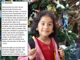 11. Dezember
Weihnachten ist mehr als ein
Geschenk des Herzens von
Meinem Vater an euch – es ist ein
Austausch von Geschenken. Es ist
eine besondere Zeit für euch, in
der ihr Meine Liebe aufnimmt und
das Wunder der ersten Weihnacht
erneut erlebt. Aber es ist
außerdem auch etwas Besonderes
für Mich, dass ihr euch mehr Zeit
dafür nehmt, Mich zu lieben, Mir
zu danken und Mich zu preisen für
all das, was Ich für euch getan
habe. Das ist für euch vielleicht
schwer zu verstehen und zu
glauben, aber Ich schätze eure
Liebe und wünsche sie Mir auch.
- Jesus
Durch ihn laßt uns nun fort und
fort Gott Lobopfer bringen: "die
Frucht der Lippen", die seinen
Namen preisen! (Hebräer 13:15)
 