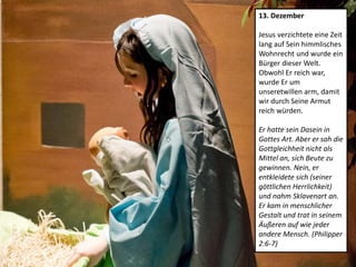 13. Dezember
Jesus verzichtete eine Zeit
lang auf Sein himmlisches
Wohnrecht und wurde ein
Bürger dieser Welt.
Obwohl Er reich war,
wurde Er um
unseretwillen arm, damit
wir durch Seine Armut
reich würden.
Er hatte sein Dasein in
Gottes Art. Aber er sah die
Gottgleichheit nicht als
Mittel an, sich Beute zu
gewinnen. Nein, er
entkleidete sich (seiner
göttlichen Herrlichkeit)
und nahm Sklavenart an.
Er kam in menschlicher
Gestalt und trat in seinem
Äußeren auf wie jeder
andere Mensch. (Philipper
2:6-7)
 