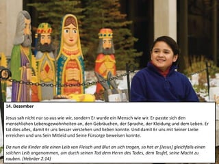 14. Dezember
Jesus sah nicht nur so aus wie wir, sondern Er wurde ein Mensch wie wir. Er passte sich den
menschlichen Lebensgewohnheiten an, den Gebräuchen, der Sprache, der Kleidung und dem Leben. Er
tat dies alles, damit Er uns besser verstehen und lieben konnte. Und damit Er uns mit Seiner Liebe
erreichen und uns Sein Mitleid und Seine Fürsorge beweisen konnte.
Da nun die Kinder alle einen Leib von Fleisch und Blut an sich tragen, so hat er [Jesus] gleichfalls einen
solchen Leib angenommen, um durch seinen Tod dem Herrn des Todes, dem Teufel, seine Macht zu
rauben. (Hebräer 2:14)
 