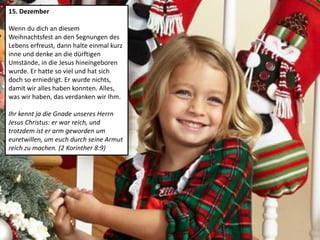 15. Dezember
Wenn du dich an diesem
Weihnachtsfest an den Segnungen des
Lebens erfreust, dann halte einmal kurz
inne und denke an die dürftigen
Umstände, in die Jesus hineingeboren
wurde. Er hatte so viel und hat sich
doch so erniedrigt. Er wurde nichts,
damit wir alles haben konnten. Alles,
was wir haben, das verdanken wir Ihm.
Ihr kennt ja die Gnade unseres Herrn
Jesus Christus: er war reich, und
trotzdem ist er arm geworden um
euretwillen, um euch durch seine Armut
reich zu machen. (2 Korinther 8:9)
 
