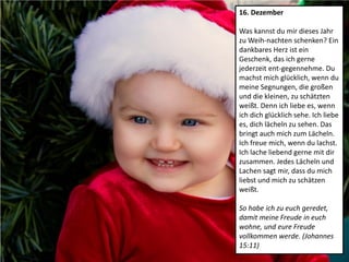 16. Dezember
Was kannst du mir dieses Jahr
zu Weih-nachten schenken? Ein
dankbares Herz ist ein
Geschenk, das ich gerne
jederzeit ent-gegennehme. Du
machst mich glücklich, wenn du
meine Segnungen, die großen
und die kleinen, zu schätzten
weißt. Denn ich liebe es, wenn
ich dich glücklich sehe. Ich liebe
es, dich lächeln zu sehen. Das
bringt auch mich zum Lächeln.
Ich freue mich, wenn du lachst.
Ich lache liebend gerne mit dir
zusammen. Jedes Lächeln und
Lachen sagt mir, dass du mich
liebst und mich zu schätzen
weißt.
So habe ich zu euch geredet,
damit meine Freude in euch
wohne, und eure Freude
vollkommen werde. (Johannes
15:11)
 