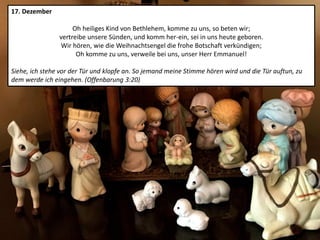 17. Dezember
Oh heiliges Kind von Bethlehem, komme zu uns, so beten wir;
vertreibe unsere Sünden, und komm her-ein, sei in uns heute geboren.
Wir hören, wie die Weihnachtsengel die frohe Botschaft verkündigen;
Oh komme zu uns, verweile bei uns, unser Herr Emmanuel!
Siehe, ich stehe vor der Tür und klopfe an. So jemand meine Stimme hören wird und die Tür auftun, zu
dem werde ich eingehen. (Offenbarung 3:20)
 