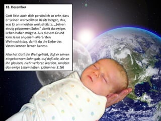 18. Dezember
Gott liebt auch dich persönlich so sehr, dass
Er Seinen wertvollsten Besitz hergab, das,
was Er am meisten wertschätzte, „Seinen
einzig geborenen Sohn," damit du ewiges
Leben haben mögest. Aus diesem Grund
kam Jesus an jenem allerersten
Weihnachtstag, damit du die Liebe des
Vaters kennen lernen kannst.
Also hat Gott die Welt geliebt, daß er seinen
eingeborenen Sohn gab, auf daß alle, die an
ihn glauben, nicht verloren werden, sondern
das ewige Leben haben. (Johannes 3:16)
 