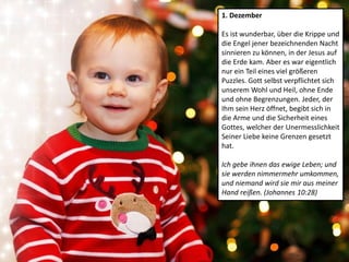 1. Dezember
Es ist wunderbar, über die Krippe und
die Engel jener bezeichnenden Nacht
sinnieren zu können, in der Jesus auf
die Erde kam. Aber es war eigentlich
nur ein Teil eines viel größeren
Puzzles. Gott selbst verpflichtet sich
unserem Wohl und Heil, ohne Ende
und ohne Begrenzungen. Jeder, der
Ihm sein Herz öffnet, begibt sich in
die Arme und die Sicherheit eines
Gottes, welcher der Unermesslichkeit
Seiner Liebe keine Grenzen gesetzt
hat.
Ich gebe ihnen das ewige Leben; und
sie werden nimmermehr umkommen,
und niemand wird sie mir aus meiner
Hand reißen. (Johannes 10:28)
 