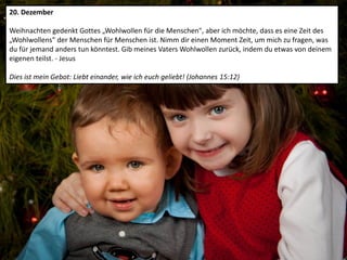 20. Dezember
Weihnachten gedenkt Gottes „Wohlwollen für die Menschen", aber ich möchte, dass es eine Zeit des
„Wohlwollens" der Menschen für Menschen ist. Nimm dir einen Moment Zeit, um mich zu fragen, was
du für jemand anders tun könntest. Gib meines Vaters Wohlwollen zurück, indem du etwas von deinem
eigenen teilst. - Jesus
Dies ist mein Gebot: Liebt einander, wie ich euch geliebt! (Johannes 15:12)
 