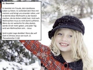 21. Dezember
Es bereitet mir Freude, dein dankbares
Loben zu hören. Es verbindet dein Herz mit
meinem und bringt uns einander näher, und
es könnte diese Weihnacht zu der besten
machen, die du bisher erlebt hast. Und nach
Weihnachten muss es nicht damit aufhören.
Wenn du mir weiterhin für alles dankst,
werde ich dir mehr geben, und jeder Tag
wird wie Weihnachten sein. - Jesus
Seid in jeder Lage dankbar! Denn das will
Gott in Christus Jesus von euch. (1.
Thessalonicher 5:18)
 