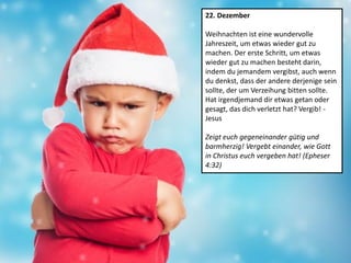 22. Dezember
Weihnachten ist eine wundervolle
Jahreszeit, um etwas wieder gut zu
machen. Der erste Schritt, um etwas
wieder gut zu machen besteht darin,
indem du jemandem vergibst, auch wenn
du denkst, dass der andere derjenige sein
sollte, der um Verzeihung bitten sollte.
Hat irgendjemand dir etwas getan oder
gesagt, das dich verletzt hat? Vergib! -
Jesus
Zeigt euch gegeneinander gütig und
barmherzig! Vergebt einander, wie Gott
in Christus euch vergeben hat! (Epheser
4:32)
 