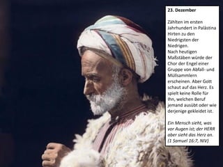 23. Dezember
Zählten im ersten
Jahrhundert in Palästina
Hirten zu den
Niedrigsten der
Niedrigen.
Nach heutigen
Maßstäben würde der
Chor der Engel einer
Gruppe von Abfall- und
Müllsammlern
erscheinen. Aber Gott
schaut auf das Herz. Es
spielt keine Rolle für
Ihn, welchen Beruf
jemand ausübt oder wie
derjenige gekleidet ist.
Ein Mensch sieht, was
vor Augen ist; der HERR
aber sieht das Herz an.
(1 Samuel 16:7, NIV)
 