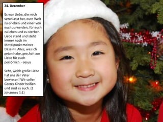 24. Dezember
Es war Liebe, die mich
veranlasst hat, eure Welt
zu erleben und einer von
euch zu werden, für euch
zu leben und zu sterben.
Liebe stand und steht
immer noch im
Mittelpunkt meines
Daseins. Alles, was ich
getan habe, geschah aus
Liebe für euch
persönlich. - Jesus
Seht, welch große Liebe
hat uns der Vater
bewiesen! Wir sollen
Gottes Kinder heißen
und sind es auch. (1
Johannes 3:1)
 