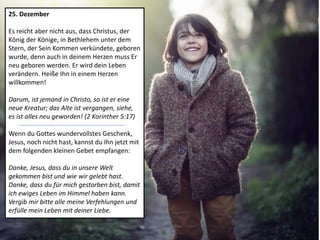 25. Dezember
Es reicht aber nicht aus, dass Christus, der
König der Könige, in Bethlehem unter dem
Stern, der Sein Kommen verkündete, geboren
wurde, denn auch in deinem Herzen muss Er
neu geboren werden. Er wird dein Leben
verändern. Heiße Ihn in einem Herzen
willkommen!
Darum, ist jemand in Christo, so ist er eine
neue Kreatur; das Alte ist vergangen, siehe,
es ist alles neu geworden! (2 Korinther 5:17)
Wenn du Gottes wundervollstes Geschenk,
Jesus, noch nicht hast, kannst du Ihn jetzt mit
dem folgenden kleinen Gebet empfangen:
Danke, Jesus, dass du in unsere Welt
gekommen bist und wie wir gelebt hast.
Danke, dass du für mich gestorben bist, damit
ich ewiges Leben im Himmel haben kann.
Vergib mir bitte alle meine Verfehlungen und
erfülle mein Leben mit deiner Liebe.
 